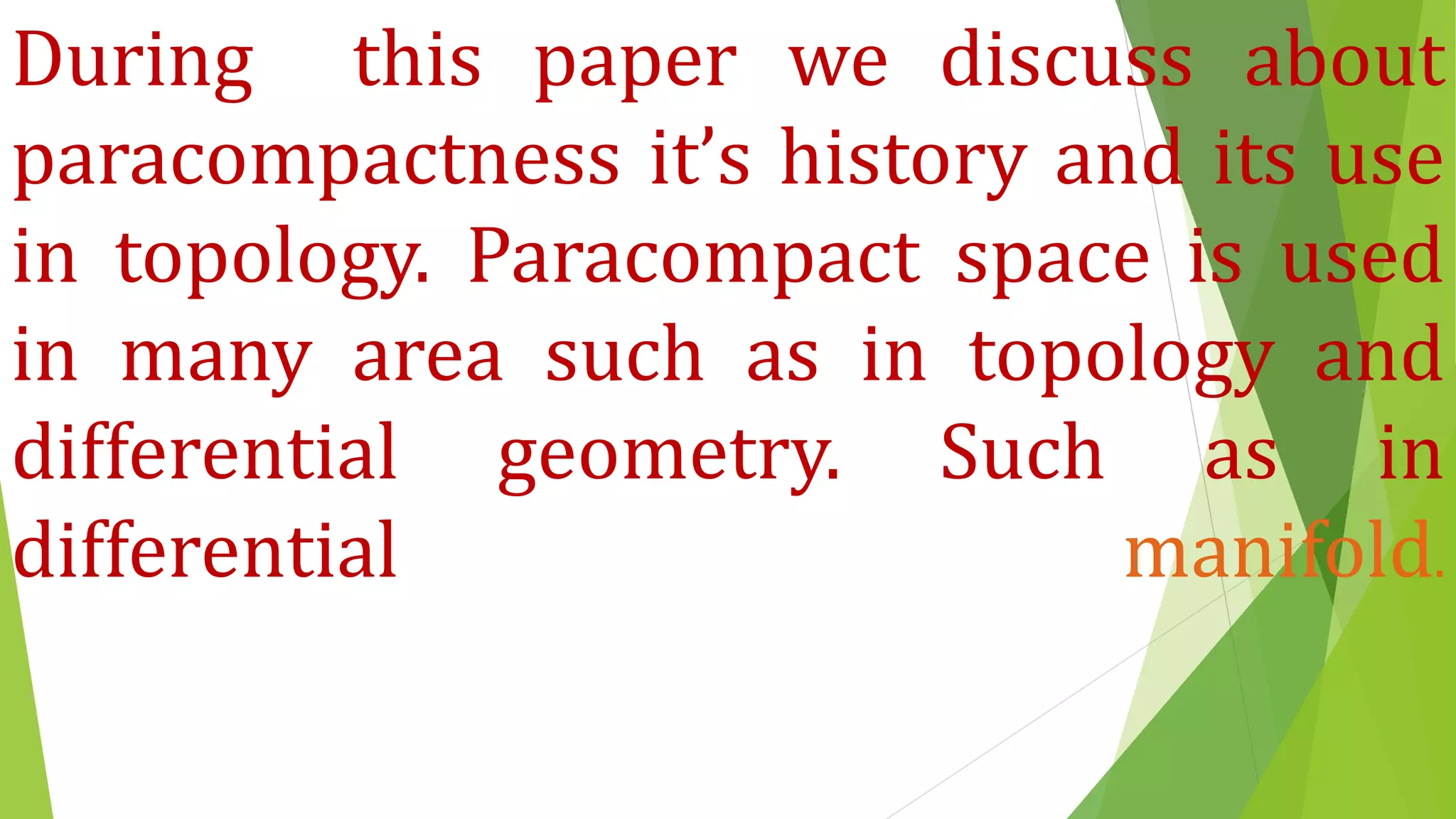 During this paper we discuss about
paracompactness it’s history and its use
in topology. Paracompact space is used
in many area such as in topology and
differential geometry. Such as in
differential manifold.
 