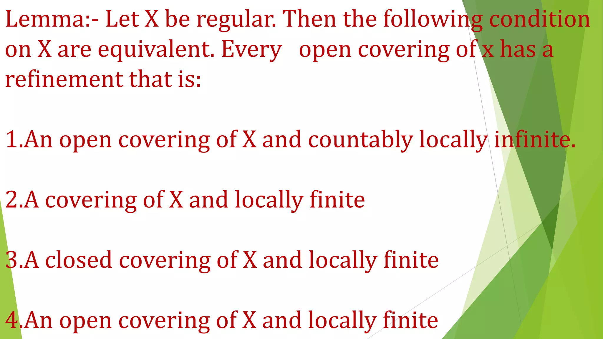 Lemma:- Let X be regular. Then the following condition
on X are equivalent. Every open covering of x has a
refinement that is:
1.An open covering of X and countably locally infinite.
2.A covering of X and locally finite
3.A closed covering of X and locally finite
4.An open covering of X and locally finite
 