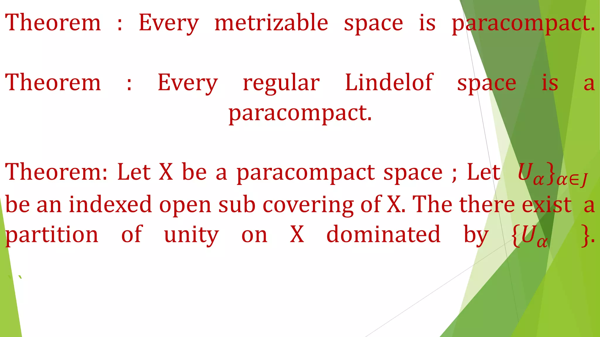 Theorem : Every metrizable space is paracompact.
Theorem : Every regular Lindelof space is a
paracompact.
Theorem: Let X be a paracompact space ; Let 𝑈 𝛼} 𝛼∈𝐽
be an indexed open sub covering of X. The there exist a
partition of unity on X dominated by {𝑈 𝛼 }.
``
 