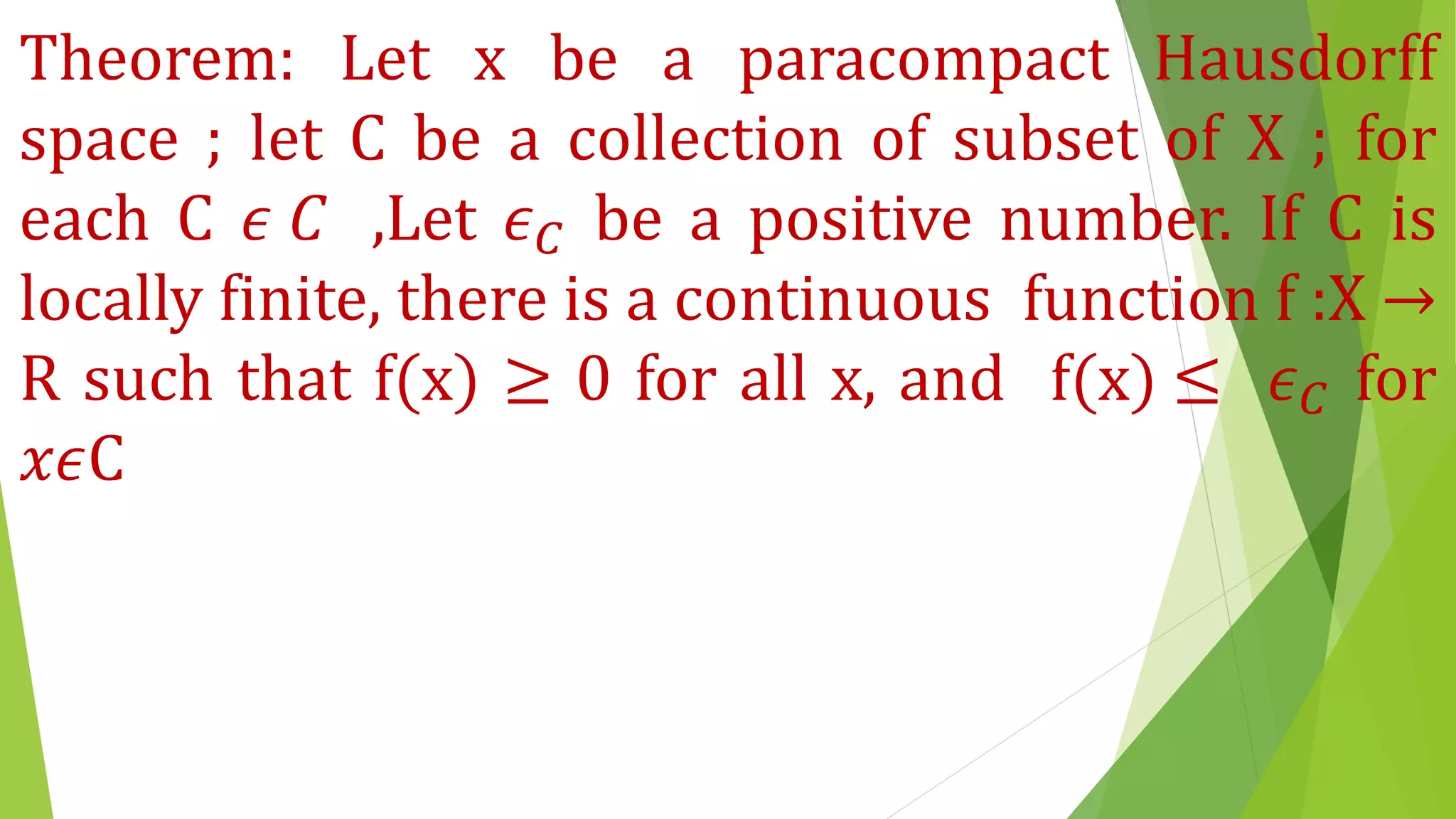 Theorem: Let x be a paracompact Hausdorff
space ; let C be a collection of subset of X ; for
each C 𝜖 𝐶 ,Let 𝜖 𝐶 be a positive number. If C is
locally finite, there is a continuous function f :X →
R such that f(x) ≥ 0 for all x, and f(x) ≤ 𝜖 𝐶 for
𝑥𝜖C
 