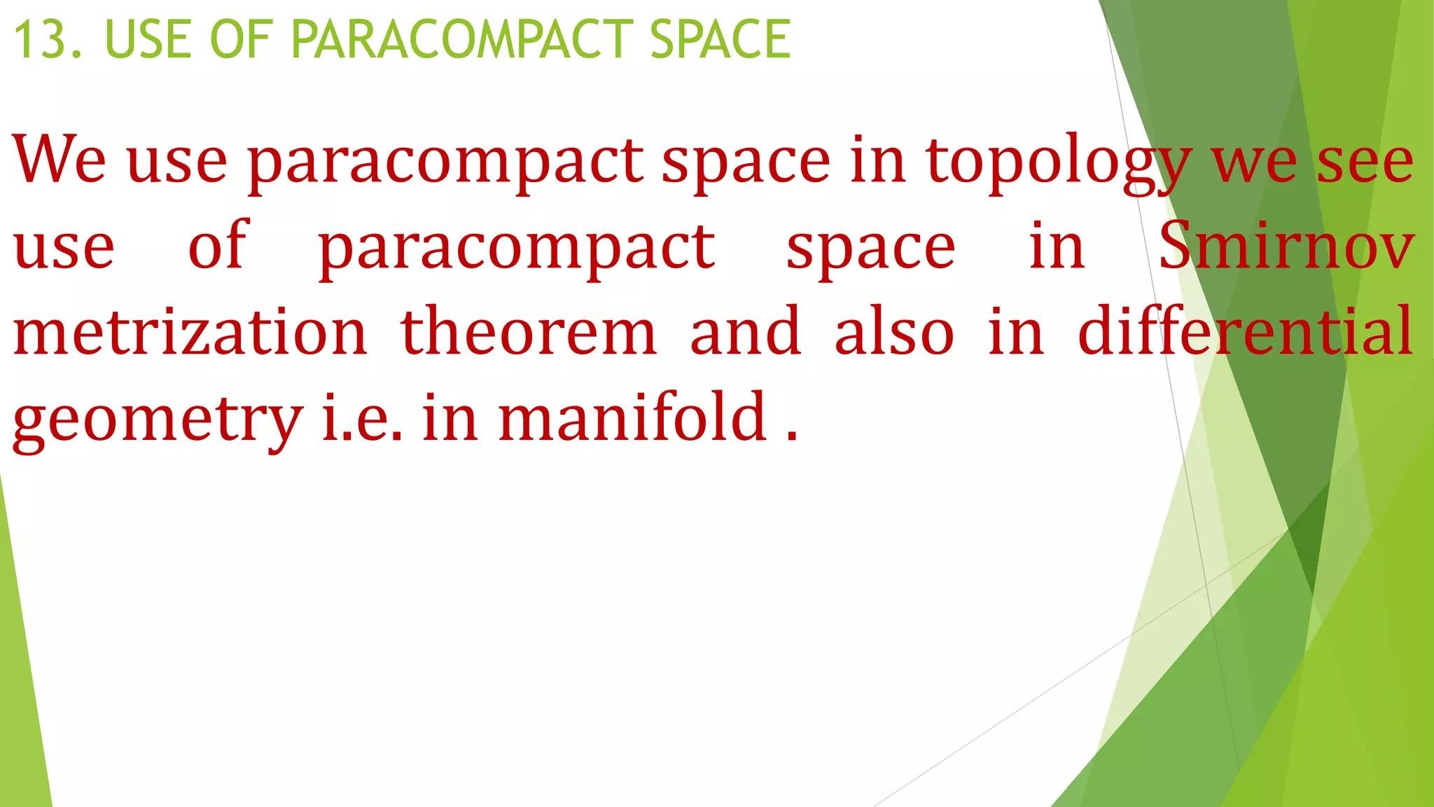 13. USE OF PARACOMPACT SPACE
We use paracompact space in topology we see
use of paracompact space in Smirnov
metrization theorem and also in differential
geometry i.e. in manifold .
 