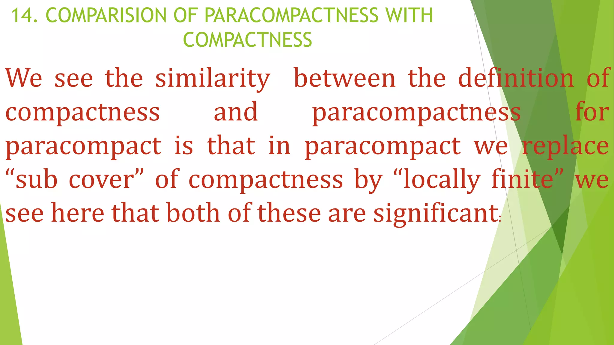 14. COMPARISION OF PARACOMPACTNESS WITH
COMPACTNESS
We see the similarity between the definition of
compactness and paracompactness for
paracompact is that in paracompact we replace
“sub cover” of compactness by “locally finite” we
see here that both of these are significant:
 