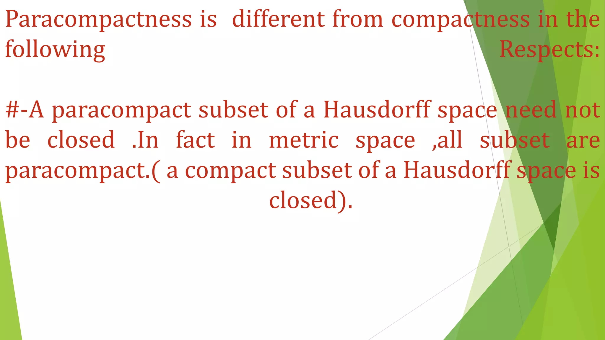 Paracompactness is different from compactness in the
following Respects:
#-A paracompact subset of a Hausdorff space need not
be closed .In fact in metric space ,all subset are
paracompact.( a compact subset of a Hausdorff space is
closed).
 