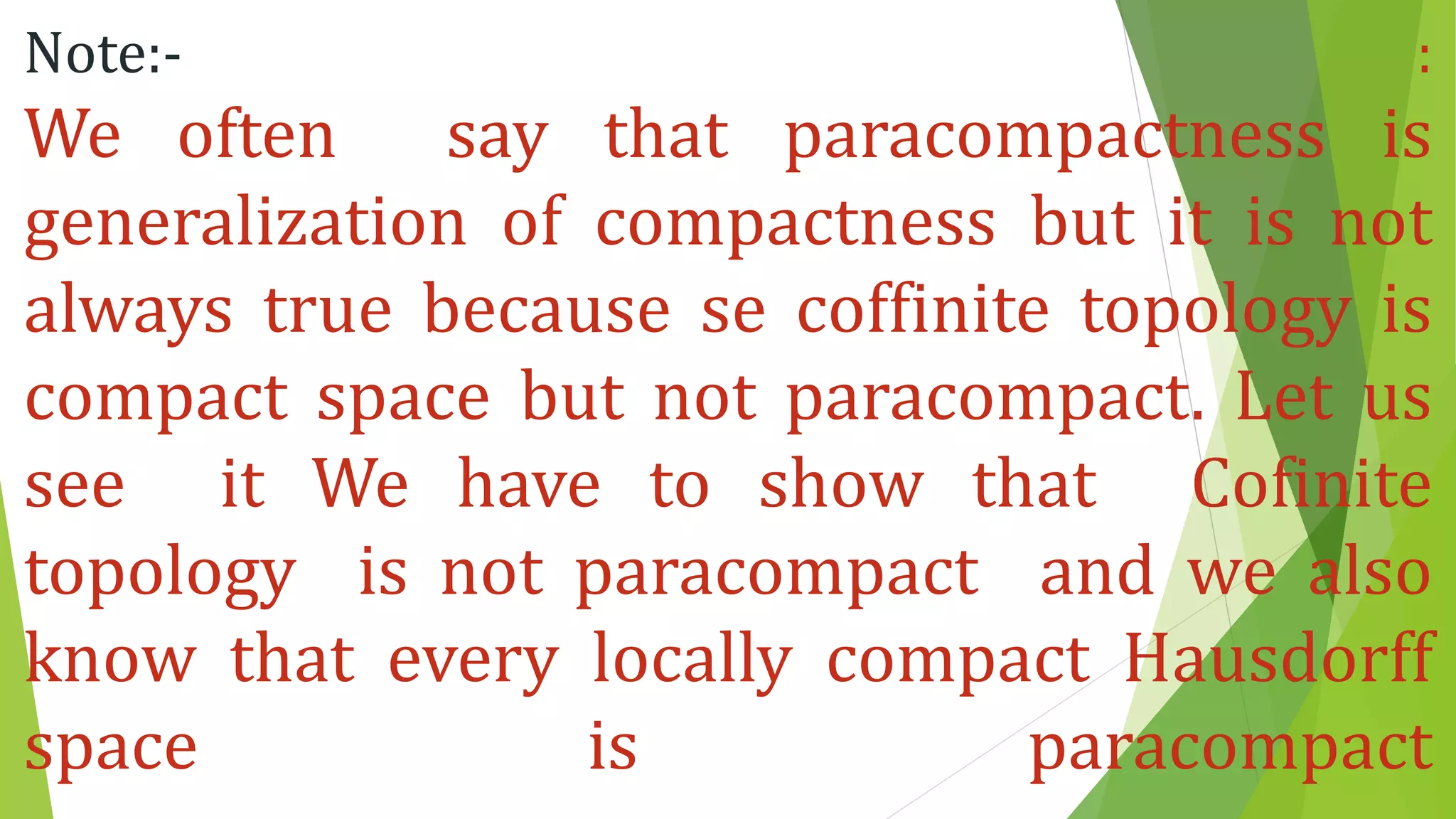 Note:- :
We often say that paracompactness is
generalization of compactness but it is not
always true because se coffinite topology is
compact space but not paracompact. Let us
see it We have to show that Cofinite
topology is not paracompact and we also
know that every locally compact Hausdorff
space is paracompact
 