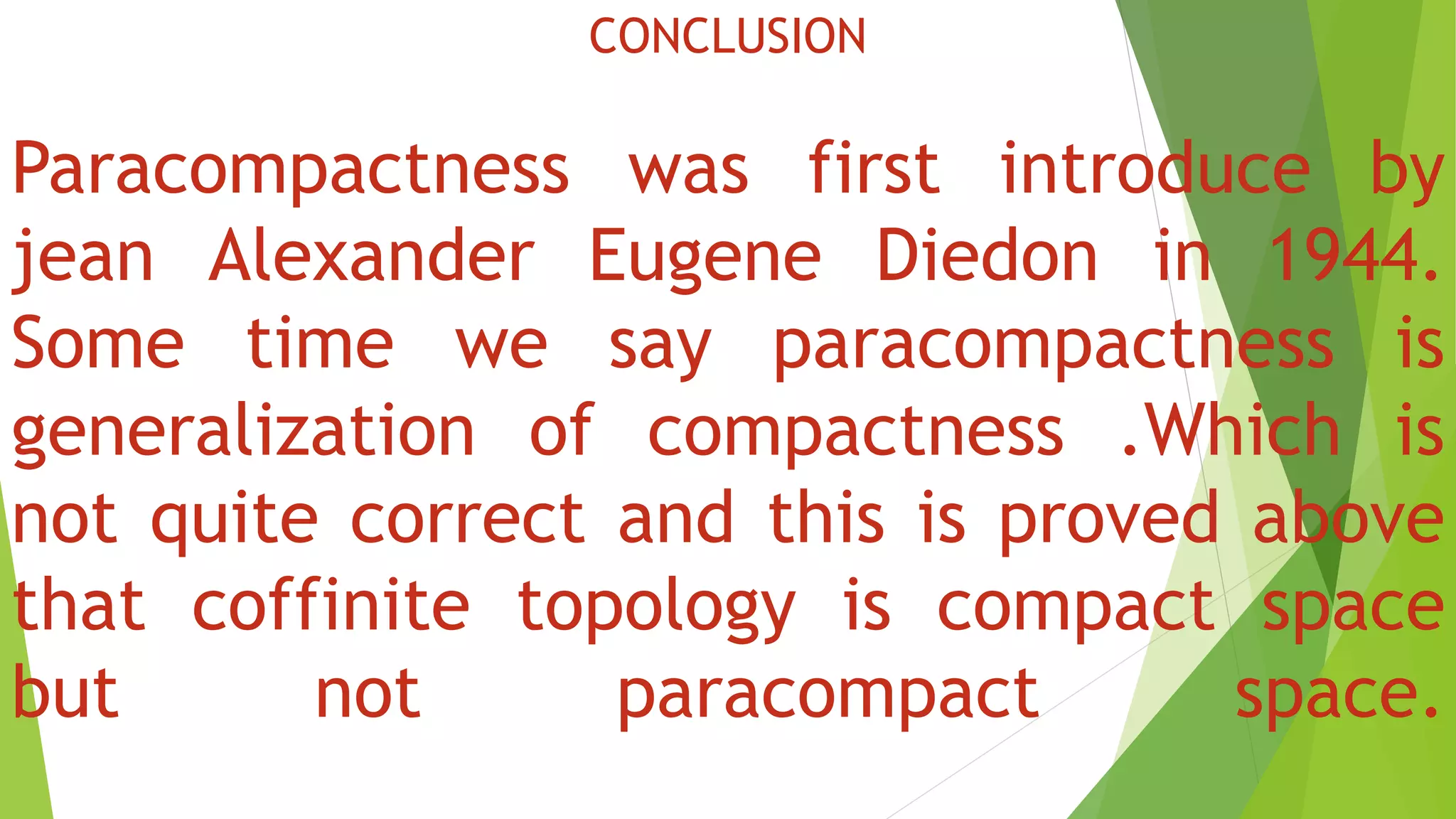 CONCLUSION
Paracompactness was first introduce by
jean Alexander Eugene Diedon in 1944.
Some time we say paracompactness is
generalization of compactness .Which is
not quite correct and this is proved above
that coffinite topology is compact space
but not paracompact space.
 