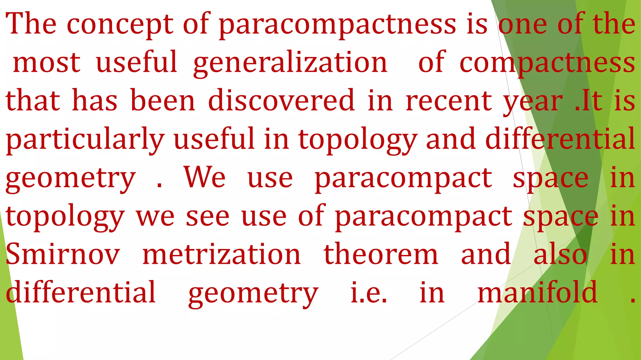 The concept of paracompactness is one of the
most useful generalization of compactness
that has been discovered in recent year .It is
particularly useful in topology and differential
geometry . We use paracompact space in
topology we see use of paracompact space in
Smirnov metrization theorem and also in
differential geometry i.e. in manifold .
 