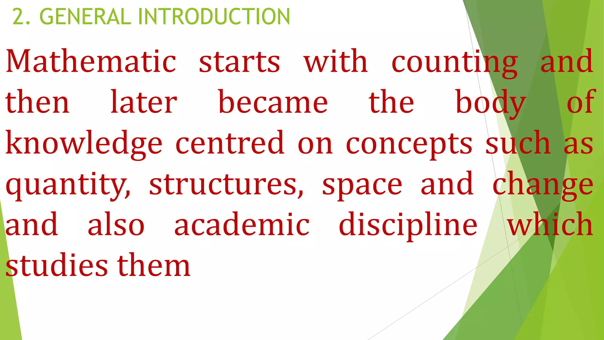 2. GENERAL INTRODUCTION
Mathematic starts with counting and
then later became the body of
knowledge centred on concepts such as
quantity, structures, space and change
and also academic discipline which
studies them
 