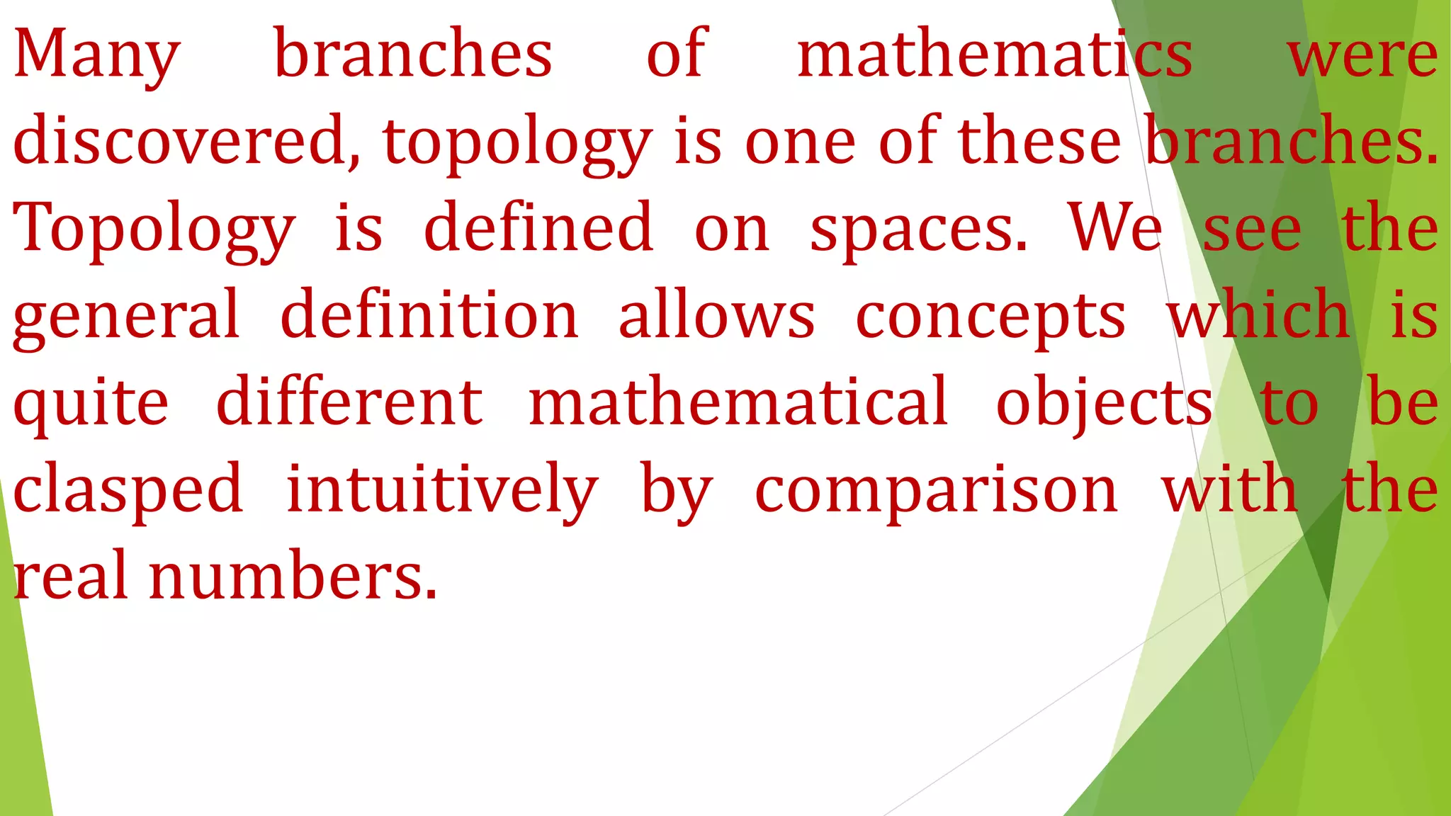Many branches of mathematics were
discovered, topology is one of these branches.
Topology is defined on spaces. We see the
general definition allows concepts which is
quite different mathematical objects to be
clasped intuitively by comparison with the
real numbers.
 
