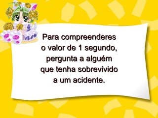 Para compreenderes o valor de 1 segundo, perg unta a alguém que tenha sobrevivido a um acidente. 