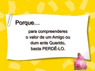 Porque… para compreenderes o valor de um Amigo ou dum ente Querido, basta PERDÊ-LO. 