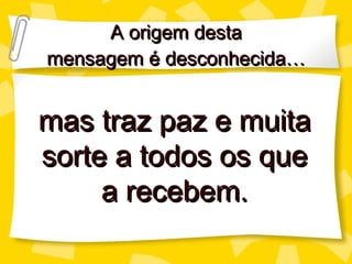 A origem desta mensagem é desconhecida… mas traz paz e muita sorte a todos os que a recebem. 