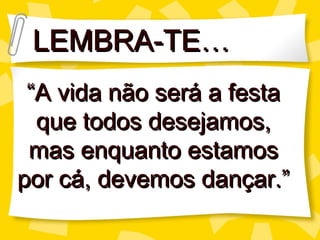 LEMBRA-TE… “ A vida não ser á a festa que todos desejamos, mas enquanto estamos por cá, devemos dançar.” 
