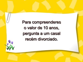 Para compreenderes o valor de 10 a nos , perg unta a um casal recém divorciado. 