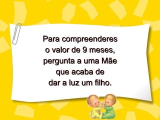 Para compreenderes o valor de 9 meses, perg unta a uma Mãe que acaba de dar a luz um filho. 