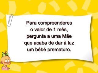 Para compreenderes o valor de 1 mês, perg unta a uma Mãe que acaba de dar à luz um bébé prematuro. 