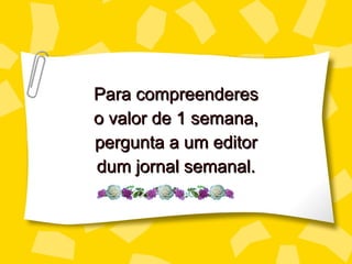 Para compreenderes o valor de 1 semana, perg unta a um editor dum jornal semanal. 