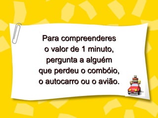 Para compreenderes o valor de 1 minuto, perg unta a alguém que perdeu o combóio, o autocarro ou o avião. 