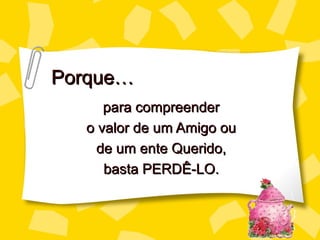 Porque…
     para compreender
  o valor de um Amigo ou
    de um ente Querido,
     basta PERDÊ-LO.
 