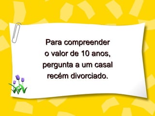 Para compreender
o valor de 10 anos,
pergunta a um casal
 recém divorciado.
 