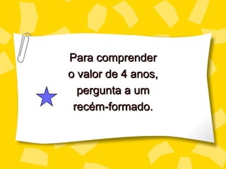 Para comprender
o valor de 4 anos,
  pergunta a um
 recém-formado.
 