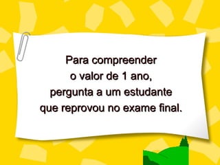 Para compreender
      o valor de 1 ano,
  pergunta a um estudante
que reprovou no exame final.
 