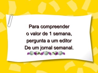 Para compreender
o valor de 1 semana,
 pergunta a um editor
De um jornal semanal.
 