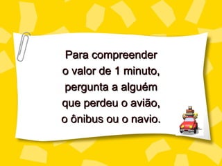 Para compreender
o valor de 1 minuto,
 pergunta a alguém
que perdeu o avião,
o ônibus ou o navio.
 