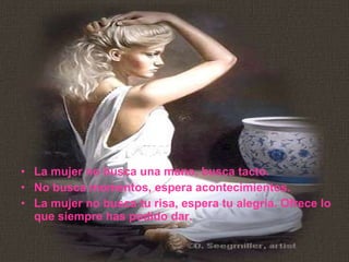 La mujer no busca una mano, busca tacto.  No busca momentos, espera acontecimientos.  La mujer no busca tu risa, espera tu alegría. Ofrece lo que siempre has podido dar.  