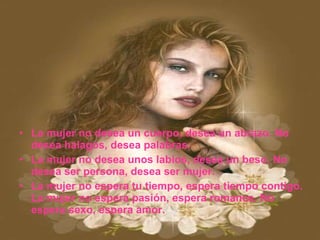 La mujer no desea un cuerpo, desea un abrazo. No desea halagos, desea palabras. La mujer no desea unos labios, desea un beso. No desea ser persona, desea ser mujer. La mujer no espera tu tiempo, espera tiempo contigo. La mujer no espera pasión, espera romance. No espera sexo, espera amor. 