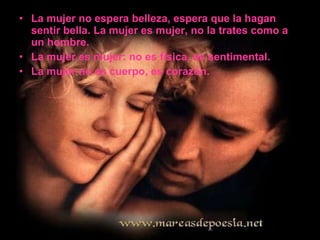 La mujer no espera belleza, espera que la hagan sentir bella. La mujer es mujer, no la trates como a un hombre. La mujer es mujer: no es física, es sentimental. La mujer no es cuerpo, es corazón.  