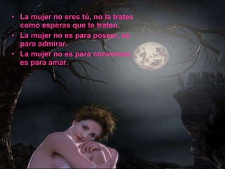 La mujer no eres tú, no la trates  como esperas que te traten. La mujer no es para poseer, es para admirar.  La mujer no es para convencer, es para amar. 