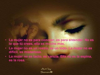 La mujer no es para conocer, es para entender. No es lo que tú crees, ella es mucho más. La mujer no es un rostro, es un todo. La mujer no es difícil, es misteriosa. La mujer no es tacto, es caricia. Ella no es la espina, es la rosa. 