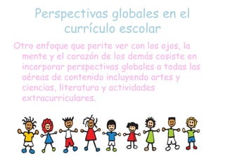 Perspectivas globales en el
currículo escolar
Otro enfoque que perite ver con los ojos, la
mente y el corazón de los demás cosiste en
incorporar perspectivas globales a todas las
aéreas de contenido incluyendo artes y
ciencias, literatura y actividades
extracurriculares.
 