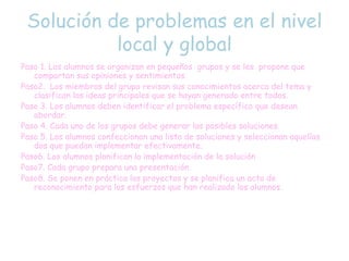 Solución de problemas en el nivel
local y global
Paso 1. Los alumnos se organizan en pequeños grupos y se les propone que
compartan sus opiniones y sentimientos.
Paso2. Los miembros del grupo revisan sus conocimientos acerca del tema y
clasifican las ideas principales que se hayan generado entre todos.
Paso 3. Los alumnos deben identificar el problema específico que desean
abordar.
Paso 4. Cada uno de los grupos debe generar las posibles soluciones.
Paso 5. Los alumnos confeccionan una lista de soluciones y seleccionan aquellas
dos que puedan implementar efectivamente.
Paso6. Los alumnos planifican la implementación de la solución
Paso7. Cada grupo prepara una presentación.
Paso8. Se ponen en práctica los proyectos y se planifica un acto de
reconocimiento para los esfuerzos que han realizado los alumnos.
 