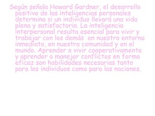 Según señala Howard Gardner, el desarrollo
positivo de las inteligencias personales
determina si un individuo llevará una vida
plena y satisfactoria. La inteligencia
interpersonal resulta esencial para vivir y
trabajar con los demás en nuestro entorno
inmediato, en nuestra comunidad y en el
mundo. Aprender a vivir cooperativamente
y aprender a manejar conflictos en forma
eficaz son habilidades necesarias tanto
para los individuos como para las naciones.
 