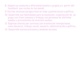8. Adapta su conducta a diferentes medios o grupos y a partir del
feedback que recibe de los demás.
9. Percibe diversas perspectivas en toda cuestión social o política.
10. Desarrolla sus habilidades para la mediación, organización de un
grupo con fines comunes o trabajo con personas de distintas
edades o provenientes de diversos medios.
11. Expresa interés por carreras con orientación interpersonal,
como docencia, trabajo social, asesoría, administración o política.
12. Desarrolla nuevos procesos y modelos sociales.
 