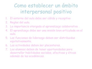Como establecer un ámbito
interpersonal positivo
1. El entorno del aula debe ser cálido y receptivo
2. Reglas del aula.
3. La importancia otorgada al aprendizaje colaborativo .
4. El aprendizaje debe ser una misión bien articulada en el
aula.
5. Las funciones de liderazgo deben ser distribuidas
equitativamente.
6. Las actividades deben ser placenteras.
7. Los alumnos deben de tener oportunidades para
desarrollar habilidades sociales, afectivas y éticas
además de las académicas.
 