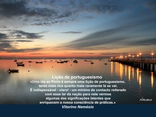 Lição de portuguesismo
«Uma ida ao Porto é sempre uma lição de portuguesismo,
tanto mais rica quanto mais raramente lá se vai.
É indispensável - claro! - um mínimo de contacto reiterado
com esse lar da nação para nele vermos
algumas das significações latentes que
enriquecem a nossa consciência de práticas.»
Vitorino Nemésio
 