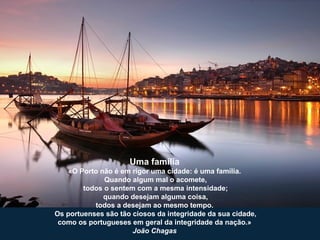 Uma família
«O Porto não é em rigor uma cidade: é uma família.
Quando algum mal o acomete,
todos o sentem com a mesma intensidade;
quando desejam alguma coisa,
todos a desejam ao mesmo tempo.
Os portuenses são tão ciosos da integridade da sua cidade,
como os portugueses em geral da integridade da nação.»
João Chagas
 