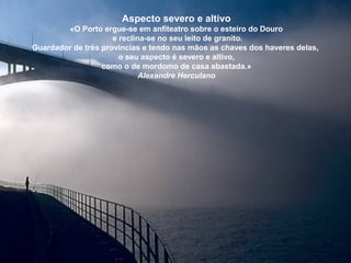Aspecto severo e altivo
«O Porto ergue-se em anfiteatro sobre o esteiro do Douro
e reclina-se no seu leito de granito.
Guardador de três províncias e tendo nas mãos as chaves dos haveres delas,
o seu aspecto é severo e altivo,
como o de mordomo de casa abastada.»
Alexandre Herculano
 