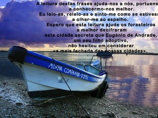 A leitura destas frases ajuda-nos a nós, portuens
a conhecermo-nos melhor.
Eu leio-as, releio-as e sinto-me como se estivess
a olhar-me ao espelho.
Espero que esta leitura ajude os forasteiros
a melhor decifraram
esta cidade secreta que Eugénio de Andrade,
um seu filho adoptivo,
não hesitou em considerar
«a mais fechada das nossas cidades».
 
 
