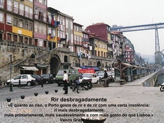 Rir desbragadamente
«E quanto ao riso, o Porto gosta de rir e de rir com uma certa insolência:
ri mais desbragadamente,
mais primariamente, mais saudavelmente e com mais gosto do que Lisboa.»
Vasco Graça Moura
 