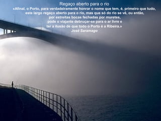 Regaço aberto para o rio
«Afinal, o Porto, para verdadeiramente honrar o nome que tem, é, primeiro que tudo,
este largo regaço aberto para o rio, mas que só do rio se vê, ou então,
por estreitas bocas fechadas por muretes,
pode o viajante debruçar-se para o ar livre e
ter a ilusão de que todo o Porto é a Ribeira.»
José Saramago
 