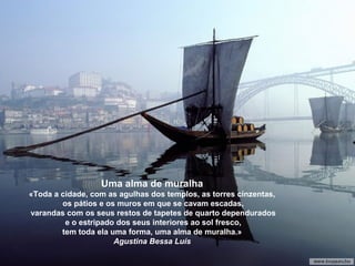Uma alma de muralha
«Toda a cidade, com as agulhas dos templos, as torres cinzentas,
os pátios e os muros em que se cavam escadas,
varandas com os seus restos de tapetes de quarto dependurados
e o estripado dos seus interiores ao sol fresco,
tem toda ela uma forma, uma alma de muralha.»
Agustina Bessa Luís
 