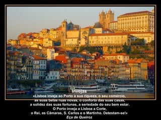 Invejas
«Lisboa inveja ao Porto a sua riqueza, o seu comércio,
as suas belas ruas novas, o conforto das suas casas,
a solidez das suas fortunas, a seriedade do seu bem estar.
O Porto inveja a Lisboa a Corte,
o Rei, as Câmaras, S. Carlos e o Martinho. Detestam-se!»
Eça de Queiroz
 
