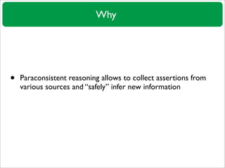 Why




•   Paraconsistent reasoning allows to collect assertions from
    various sources and “safely” infer new informat...
