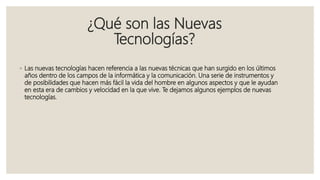 ¿Qué son las Nuevas
Tecnologías?
◦ Las nuevas tecnologías hacen referencia a las nuevas técnicas que han surgido en los últimos
años dentro de los campos de la informática y la comunicación. Una serie de instrumentos y
de posibilidades que hacen más fácil la vida del hombre en algunos aspectos y que le ayudan
en esta era de cambios y velocidad en la que vive. Te dejamos algunos ejemplos de nuevas
tecnologías.
 