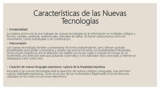 Características de las Nuevas
Tecnologías
◦ Inmaterialidad
La materia prima con la que trabajan las nuevas tecnologías es la información en múltiples códigos y
formas: visuales, auditivas, audiovisuales, textuales de datos. Ya fueran estacionarios como en
movimiento, como individuales o en combinación.
◦ Interconexión
Las nuevas tecnologías tienden a presentarse de forma independiente, pero ofrecen grandes
posibilidades para poder combinarse y ampliar de esta forma tanto sus posibilidades individuales,
como ocurre cuando se une la televisión vía satélite con la por cable o cuando se incluye en un
multimedia una dirección web que pulsando sobre ella y si el ordenador está conectado a Internet se
desplazará a ese nuevo sitio.
◦ Creación de nuevos lenguajes expresivos: ruptura de la linealidad expresiva
Asociado a las nuevas tecnologías está la aparición de nuevos códigos y lenguajes, que permiten
nuevas realidades expresivas, como es el caso de los multimedia e hipermedia o los emoticones
utilizados en los chat y en el correo electrónico
 