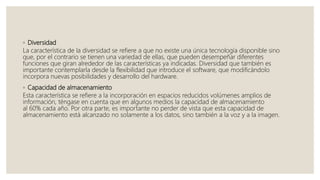 ◦ Diversidad
La característica de la diversidad se refiere a que no existe una única tecnología disponible sino
que, por el contrario se tienen una variedad de ellas, que pueden desempeñar diferentes
funciones que giran alrededor de las características ya indicadas. Diversidad que también es
importante contemplarla desde la flexibilidad que introduce el software, que modificándolo
incorpora nuevas posibilidades y desarrollo del hardware.
◦ Capacidad de almacenamiento
Esta característica se refiere a la incorporación en espacios reducidos volúmenes amplios de
información, téngase en cuenta que en algunos medios la capacidad de almacenamiento
al 60% cada año. Por otra parte, es importante no perder de vista que esta capacidad de
almacenamiento está alcanzado no solamente a los datos, sino también a la voz y a la imagen.
 