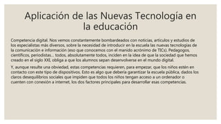 Aplicación de las Nuevas Tecnología en
la educación
Competencia digital. Nos vemos constantemente bombardeados con noticias, artículos y estudios de
los especialistas más diversos, sobre la necesidad de introducir en la escuela las nuevas tecnologías de
la comunicación e información (eso que conocemos con el manido acrónimo de TICs). Pedagogos,
científicos, periodistas… todos, absolutamente todos, inciden en la idea de que la sociedad que hemos
creado en el siglo XXI, obliga a que los alumnos sepan desenvolverse en el mundo digital.
Y, aunque resulte una obviedad, estas competencias requieren, para empezar, que los niños estén en
contacto con este tipo de dispositivos. Esto es algo que debería garantizar la escuela pública, dados los
claros desequilibrios sociales que impiden que todos los niños tengan acceso a un ordenador o
cuenten con conexión a internet, los dos factores principales para desarrollar esas competencias.
 